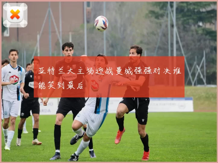 亚特兰大主场迎战曼城强强对决谁能笑到最后