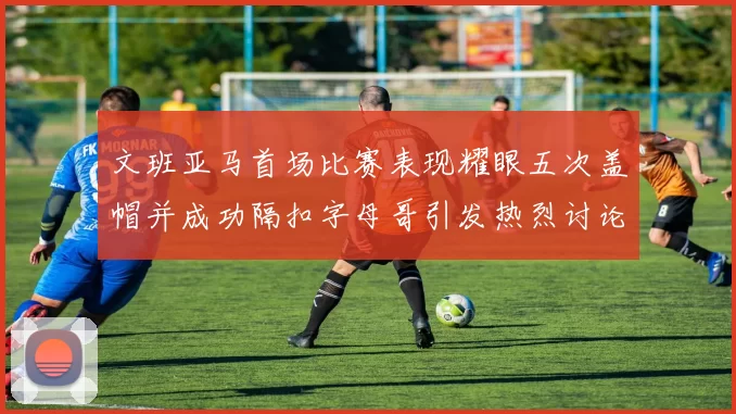 文班亚马首场比赛表现耀眼五次盖帽并成功隔扣字母哥引发热烈讨论