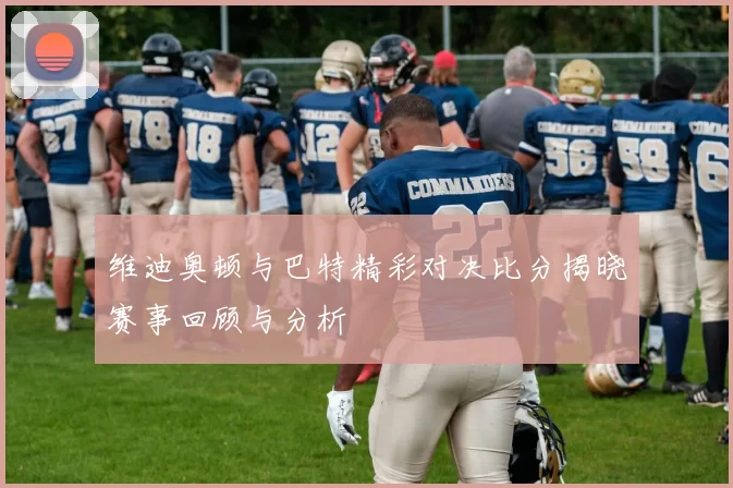 维迪奥顿与巴特精彩对决比分揭晓赛事回顾与分析