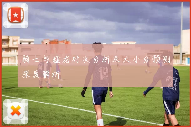 骑士与猛龙对决分析及大小分预测深度解析