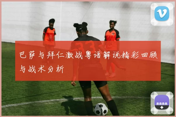 巴萨与拜仁激战粤语解说精彩回顾与战术分析