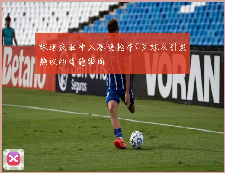 球迷疯狂冲入赛场抢夺C罗球衣引发热议的奇葩瞬间