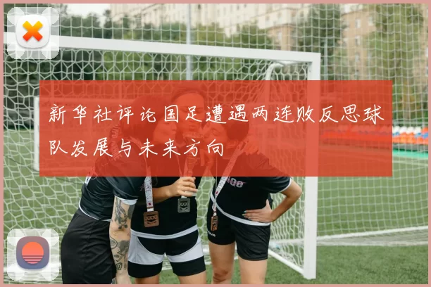 新华社评论国足遭遇两连败反思球队发展与未来方向