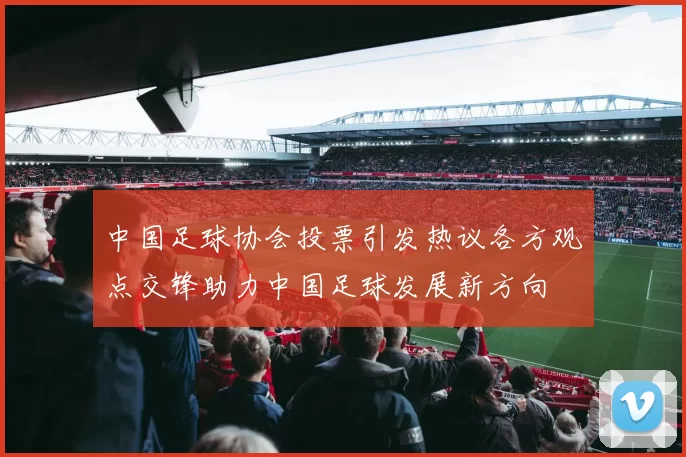 中国足球协会投票引发热议各方观点交锋助力中国足球发展新方向