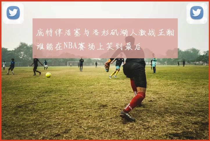 底特律活塞与洛杉矶湖人激战正酣谁能在NBA赛场上笑到最后