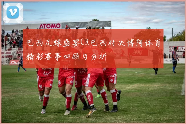 巴西足球盛宴CR巴西对决博阿体育精彩赛事回顾与分析