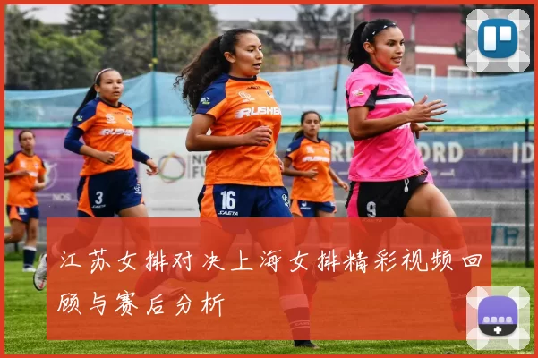江苏女排对决上海女排精彩视频回顾与赛后分析