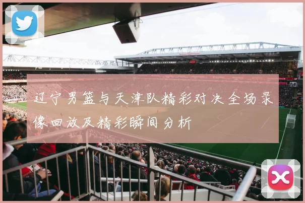 辽宁男篮与天津队精彩对决全场录像回放及精彩瞬间分析