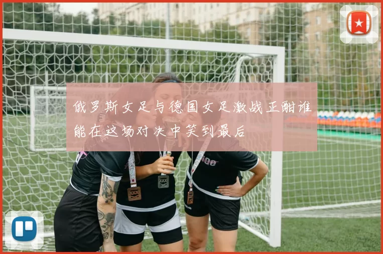 俄罗斯女足与德国女足激战正酣谁能在这场对决中笑到最后