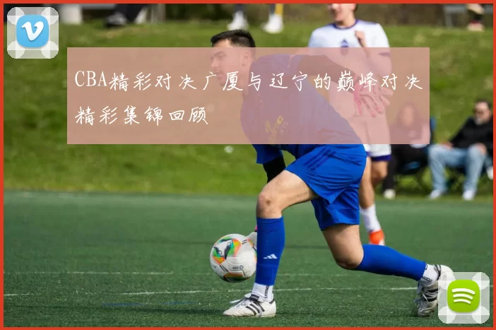 CBA精彩对决广厦与辽宁的巅峰对决精彩集锦回顾