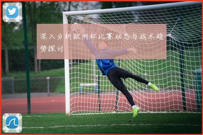 深入分析欧洲杯比赛动态与战术趋势探讨