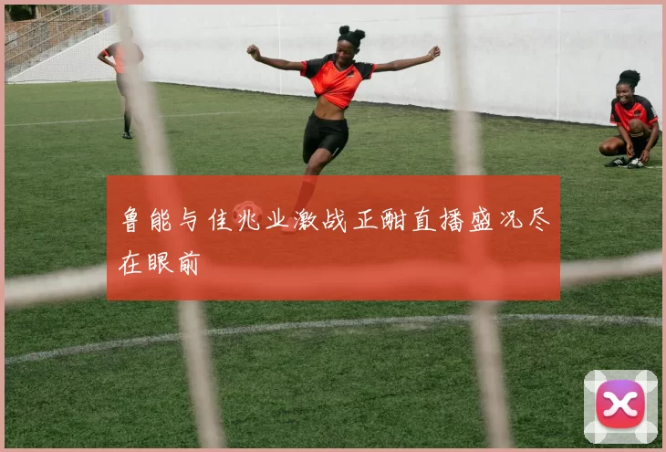 鲁能与佳兆业激战正酣直播盛况尽在眼前