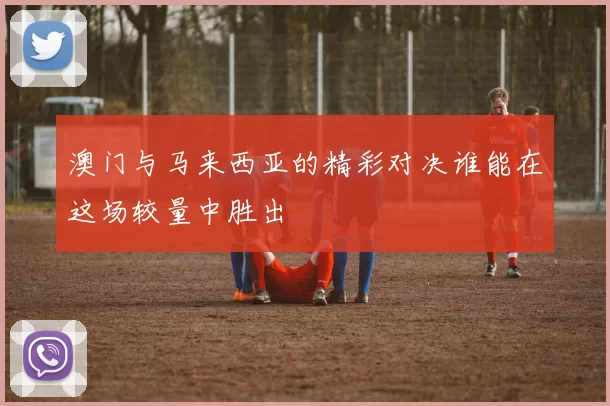 澳门与马来西亚的精彩对决谁能在这场较量中胜出